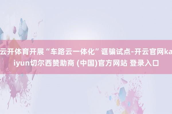云开体育开展“车路云一体化”诓骗试点-开云官网kaiyun切尔西赞助商 (中国)官方网站 登录入口