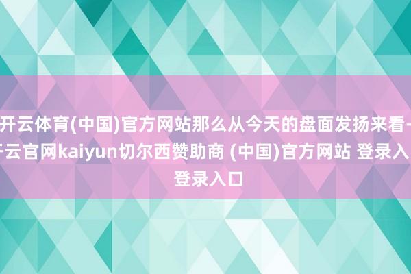 开云体育(中国)官方网站那么从今天的盘面发扬来看-开云官网kaiyun切尔西赞助商 (中国)官方网站 登录入口