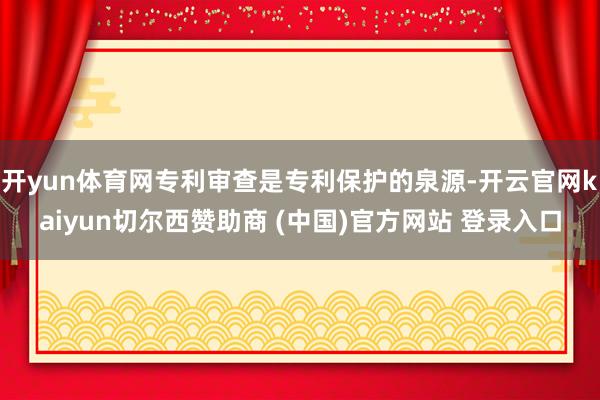 开yun体育网专利审查是专利保护的泉源-开云官网kaiyun切尔西赞助商 (中国)官方网站 登录入口