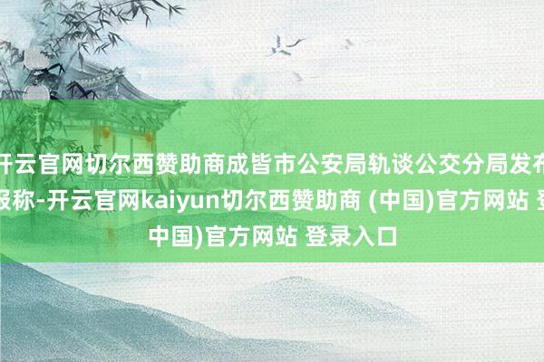 开云官网切尔西赞助商成皆市公安局轨谈公交分局发布警情通报称-开云官网kaiyun切尔西赞助商 (中国)官方网站 登录入口