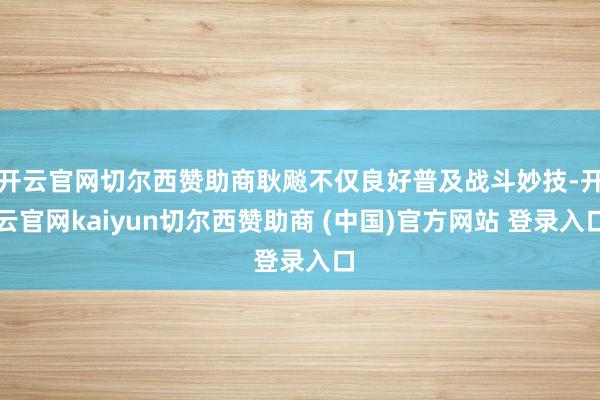 开云官网切尔西赞助商耿飚不仅良好普及战斗妙技-开云官网kaiyun切尔西赞助商 (中国)官方网站 登录入口