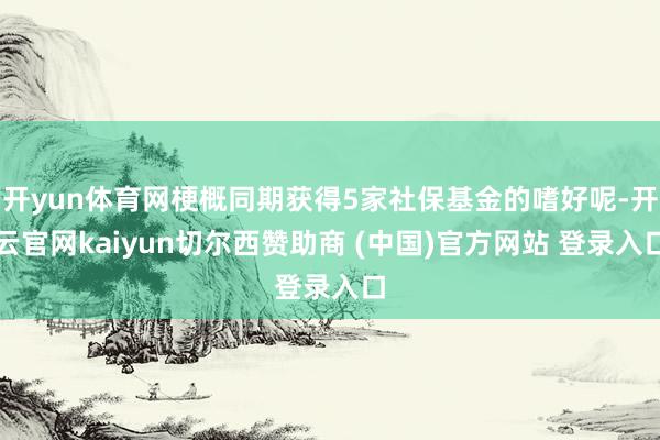 开yun体育网梗概同期获得5家社保基金的嗜好呢-开云官网kaiyun切尔西赞助商 (中国)官方网站 登录入口