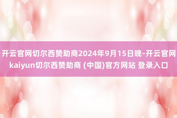 开云官网切尔西赞助商2024年9月15日晚-开云官网kaiyun切尔西赞助商 (中国)官方网站 登录入口