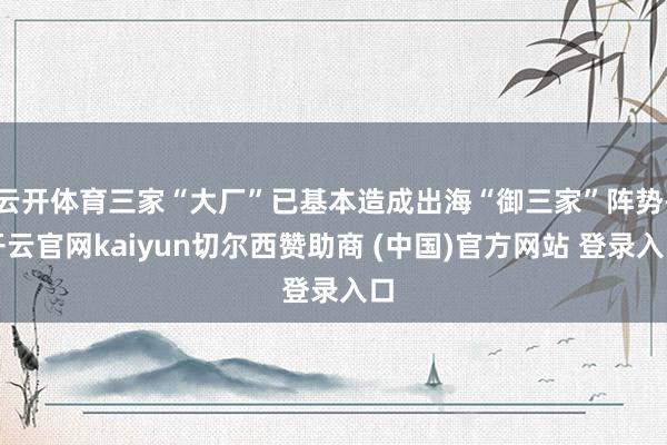 云开体育三家“大厂”已基本造成出海“御三家”阵势-开云官网kaiyun切尔西赞助商 (中国)官方网站 登录入口