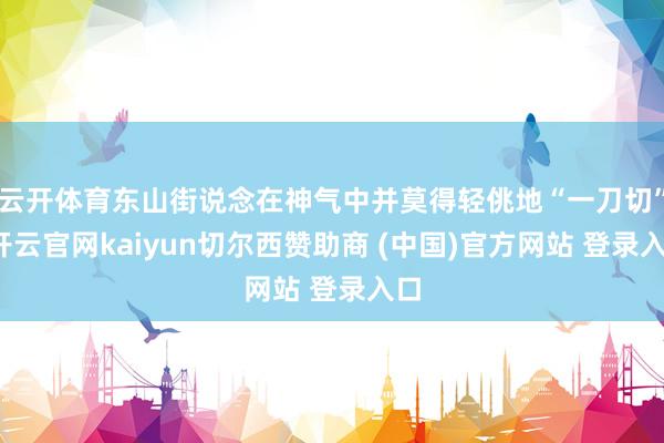 云开体育东山街说念在神气中并莫得轻佻地“一刀切”-开云官网kaiyun切尔西赞助商 (中国)官方网站 登录入口