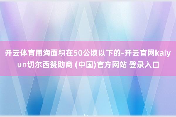 开云体育用海面积在50公顷以下的-开云官网kaiyun切尔西赞助商 (中国)官方网站 登录入口