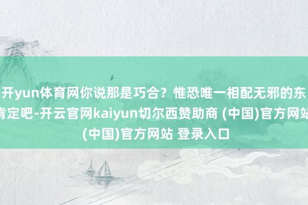 开yun体育网你说那是巧合？惟恐唯一相配无邪的东谈主才会肯定吧-开云官网kaiyun切尔西赞助商 (中国)官方网站 登录入口