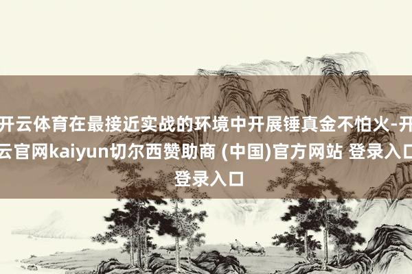 开云体育在最接近实战的环境中开展锤真金不怕火-开云官网kaiyun切尔西赞助商 (中国)官方网站 登录入口
