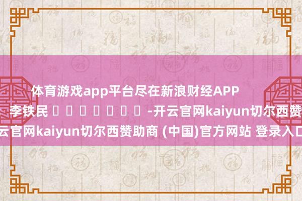 体育游戏app平台尽在新浪财经APP            						牵扯裁剪：李铁民 							-开云官网kaiyun切尔西赞助商 (中国)官方网站 登录入口