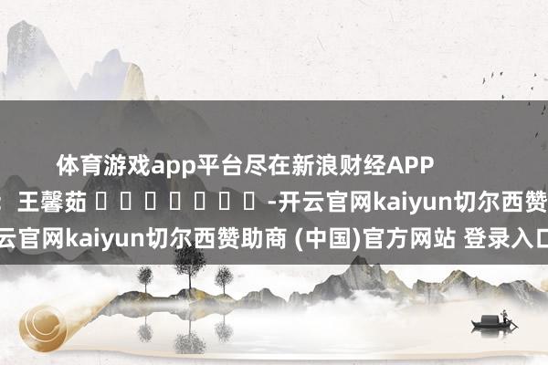 体育游戏app平台尽在新浪财经APP            						职守剪辑：王馨茹 							-开云官网kaiyun切尔西赞助商 (中国)官方网站 登录入口