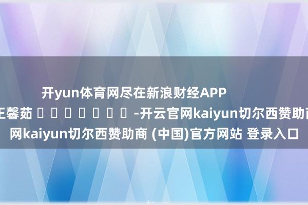 开yun体育网尽在新浪财经APP            						职守裁剪：王馨茹 							-开云官网kaiyun切尔西赞助商 (中国)官方网站 登录入口