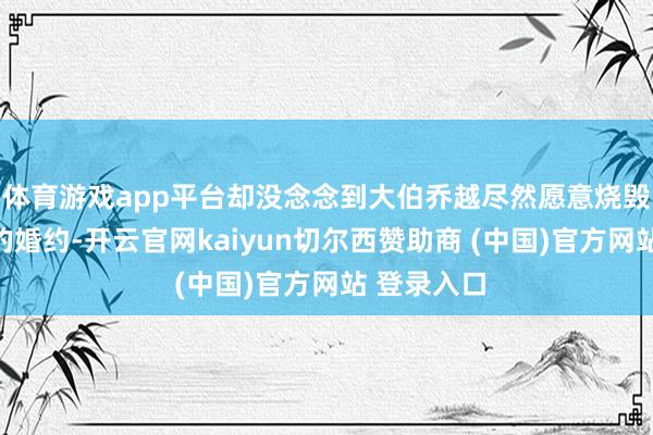 体育游戏app平台却没念念到大伯乔越尽然愿意烧毁她和刘焱的婚约-开云官网kaiyun切尔西赞助商 (中国)官方网站 登录入口