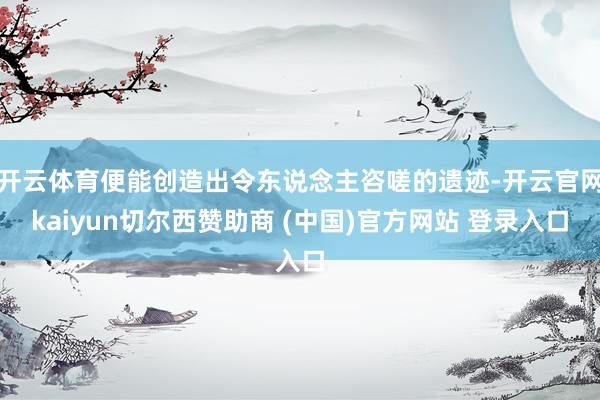 开云体育便能创造出令东说念主咨嗟的遗迹-开云官网kaiyun切尔西赞助商 (中国)官方网站 登录入口