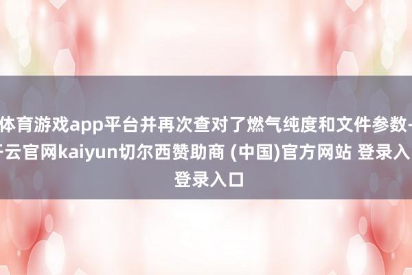体育游戏app平台并再次查对了燃气纯度和文件参数-开云官网kaiyun切尔西赞助商 (中国)官方网站 登录入口