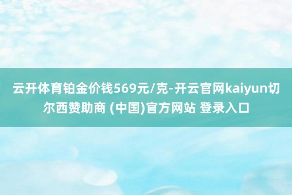云开体育铂金价钱569元/克-开云官网kaiyun切尔西赞助商 (中国)官方网站 登录入口