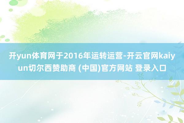 开yun体育网于2016年运转运营-开云官网kaiyun切尔西赞助商 (中国)官方网站 登录入口