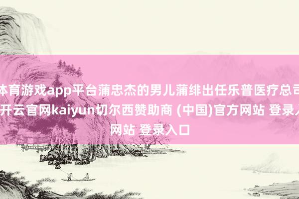 体育游戏app平台蒲忠杰的男儿蒲绯出任乐普医疗总司理-开云官网kaiyun切尔西赞助商 (中国)官方网站 登录入口