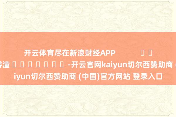 开云体育尽在新浪财经APP            						包袱裁剪：曹睿潼 							-开云官网kaiyun切尔西赞助商 (中国)官方网站 登录入口