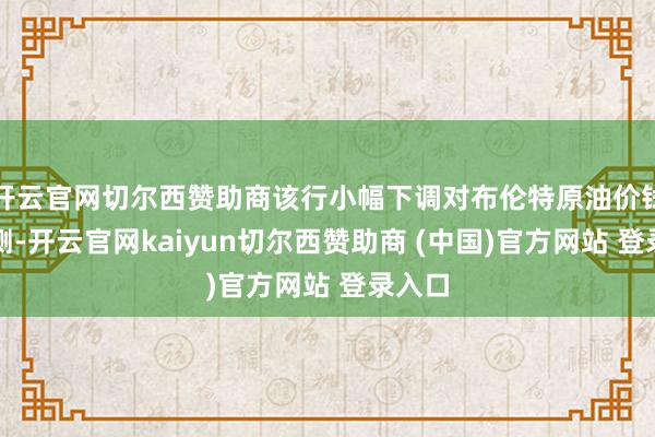 开云官网切尔西赞助商该行小幅下调对布伦特原油价钱的预测-开云官网kaiyun切尔西赞助商 (中国)官方网站 登录入口