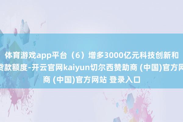 体育游戏app平台（6）增多3000亿元科技创新和时刻改造再贷款额度-开云官网kaiyun切尔西赞助商 (中国)官方网站 登录入口