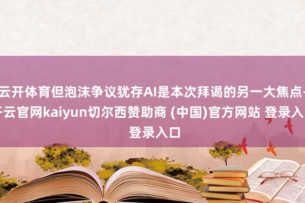 云开体育但泡沫争议犹存AI是本次拜谒的另一大焦点-开云官网kaiyun切尔西赞助商 (中国)官方网站 登录入口