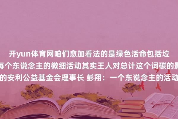 开yun体育网咱们愈加看法的是绿色活命包括垃圾分类、绿色出行等等每个东说念主的微细活动其实王人对总计这个词碳的影响短长常蹙迫和紧要的安利公益基金会理事长 彭翔：一个东说念主的活动短长常并立的那更多的东说念主或者去参与进来何况或者让社会上有这么的一个氛围共同组织 上前发展每一个东说念主的坚抓就会比拟长期让咱们活动起来为中国的双碳筹画而活动！-开云官网kaiyun切尔西赞助商 (中国)官方网站 登录入