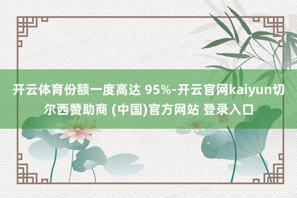 开云体育份额一度高达 95%-开云官网kaiyun切尔西赞助商 (中国)官方网站 登录入口