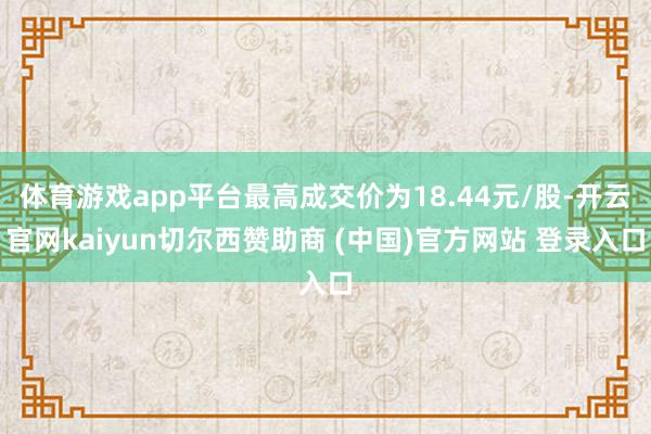体育游戏app平台最高成交价为18.44元/股-开云官网kaiyun切尔西赞助商 (中国)官方网站 登录入口