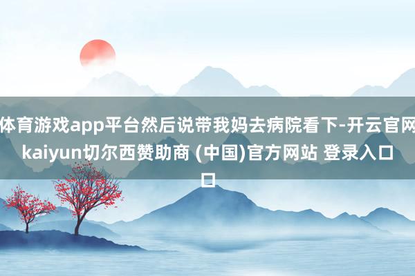 体育游戏app平台然后说带我妈去病院看下-开云官网kaiyun切尔西赞助商 (中国)官方网站 登录入口