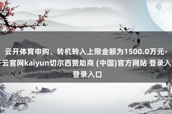 云开体育申购、转机转入上限金额为1500.0万元-开云官网kaiyun切尔西赞助商 (中国)官方网站 登录入口