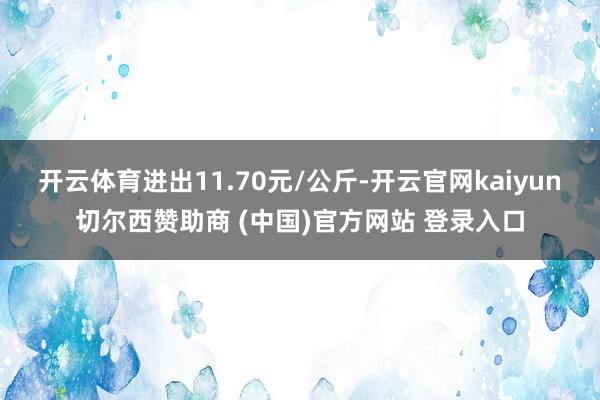 开云体育进出11.70元/公斤-开云官网kaiyun切尔西赞助商 (中国)官方网站 登录入口