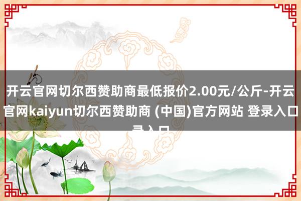 开云官网切尔西赞助商最低报价2.00元/公斤-开云官网kaiyun切尔西赞助商 (中国)官方网站 登录入口