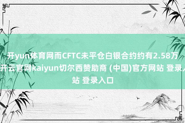 开yun体育网而CFTC未平仓白银合约约有2.58万吨-开云官网kaiyun切尔西赞助商 (中国)官方网站 登录入口