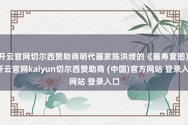 开云官网切尔西赞助商明代画家陈洪绶的《画寿萱图》-开云官网kaiyun切尔西赞助商 (中国)官方网站 登录入口
