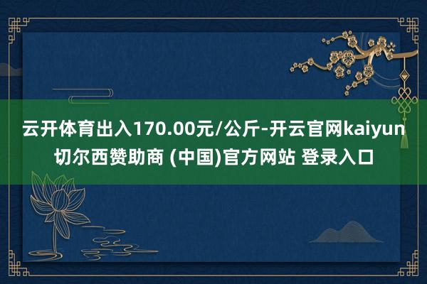云开体育出入170.00元/公斤-开云官网kaiyun切尔西赞助商 (中国)官方网站 登录入口