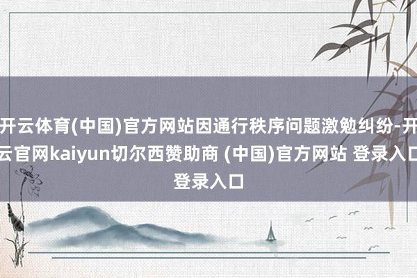 开云体育(中国)官方网站因通行秩序问题激勉纠纷-开云官网kaiyun切尔西赞助商 (中国)官方网站 登录入口