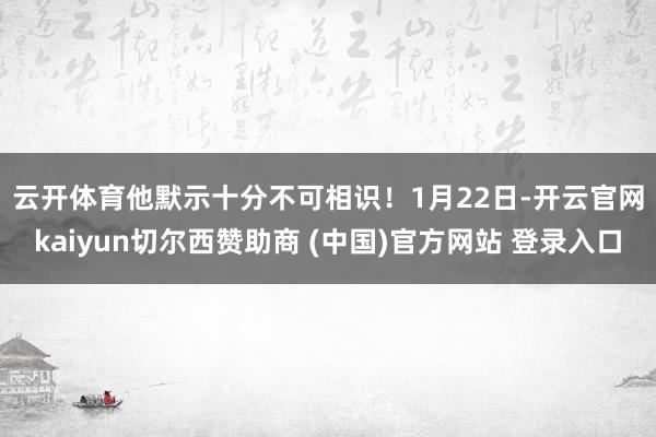 云开体育他默示十分不可相识! 1月22日-开云官网kaiyun切尔西赞助商 (中国)官方网站 登录入口