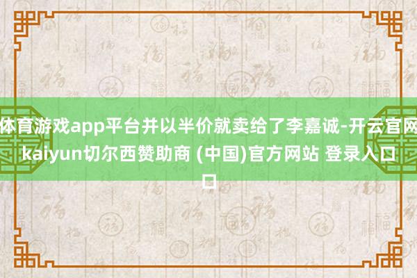 体育游戏app平台并以半价就卖给了李嘉诚-开云官网kaiyun切尔西赞助商 (中国)官方网站 登录入口