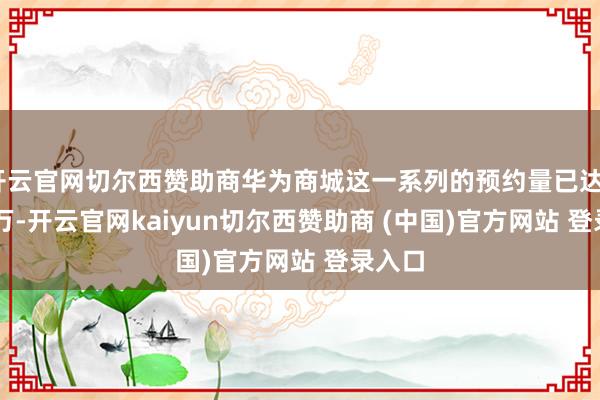开云官网切尔西赞助商华为商城这一系列的预约量已达335.7万-开云官网kaiyun切尔西赞助商 (中国)官方网站 登录入口