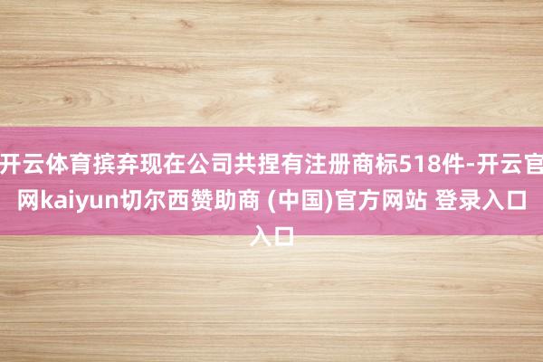 开云体育摈弃现在公司共捏有注册商标518件-开云官网kaiyun切尔西赞助商 (中国)官方网站 登录入口