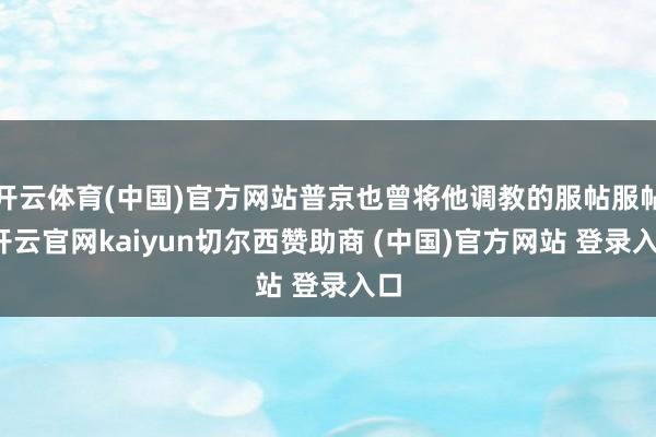 开云体育(中国)官方网站普京也曾将他调教的服帖服帖-开云官网kaiyun切尔西赞助商 (中国)官方网站 登录入口