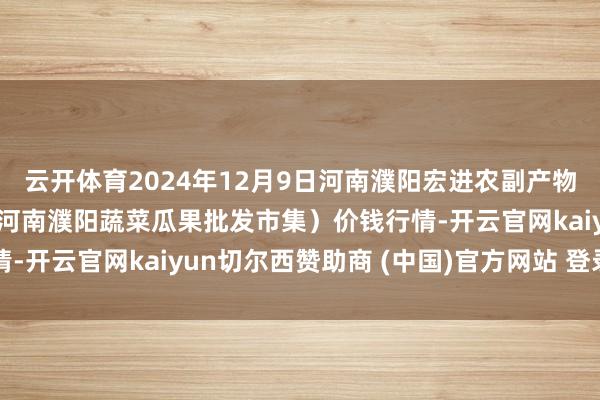 云开体育2024年12月9日河南濮阳宏进农副产物批发市集有限公司(原河南濮阳蔬菜瓜果批发市集)价钱行情-开云官网kaiyun切尔西赞助商 (中国)官方网站 登录入口
