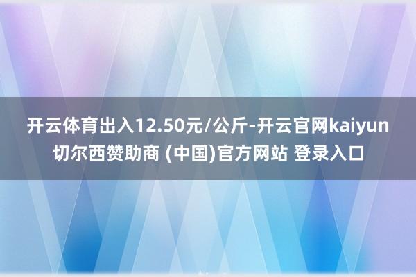 开云体育出入12.50元/公斤-开云官网kaiyun切尔西赞助商 (中国)官方网站 登录入口