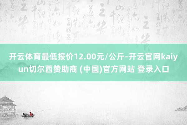 开云体育最低报价12.00元/公斤-开云官网kaiyun切尔西赞助商 (中国)官方网站 登录入口