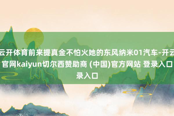 云开体育前来提真金不怕火她的东风纳米01汽车-开云官网kaiyun切尔西赞助商 (中国)官方网站 登录入口
