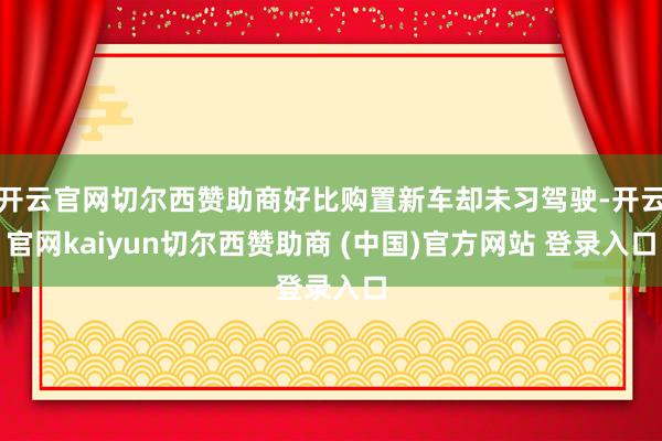 开云官网切尔西赞助商好比购置新车却未习驾驶-开云官网kaiyun切尔西赞助商 (中国)官方网站 登录入口