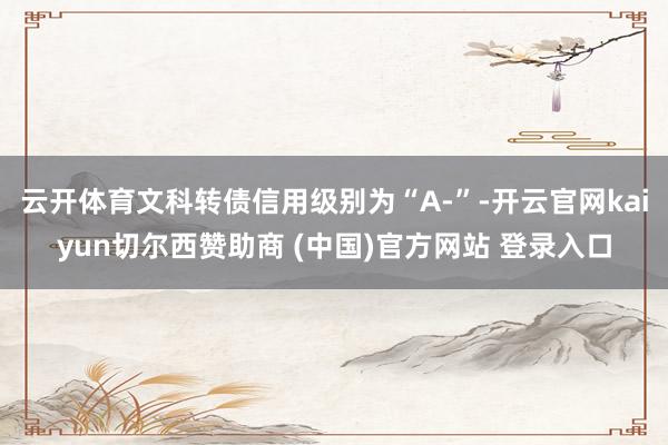 云开体育文科转债信用级别为“A-”-开云官网kaiyun切尔西赞助商 (中国)官方网站 登录入口
