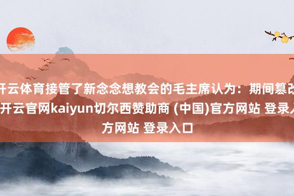 开云体育接管了新念念想教会的毛主席认为：期间篡改了-开云官网kaiyun切尔西赞助商 (中国)官方网站 登录入口