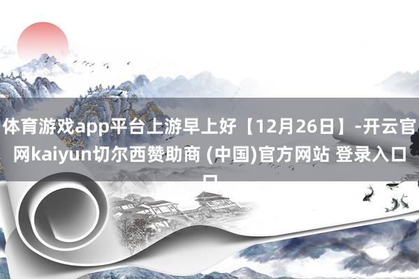 体育游戏app平台上游早上好【12月26日】-开云官网kaiyun切尔西赞助商 (中国)官方网站 登录入口
