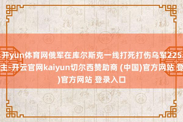 开yun体育网俄军在库尔斯克一线打死打伤乌军225东说念主-开云官网kaiyun切尔西赞助商 (中国)官方网站 登录入口